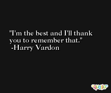 I'm the best and I'll thank you to remember that. -Harry Vardon