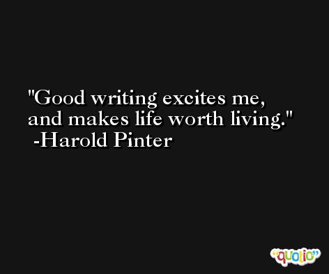Good writing excites me, and makes life worth living. -Harold Pinter