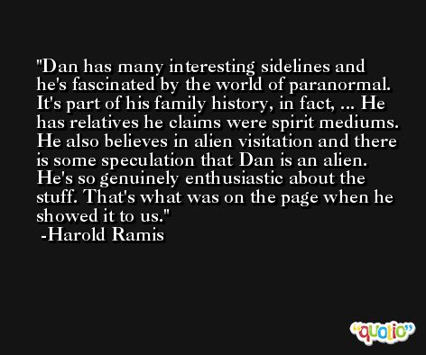Dan has many interesting sidelines and he's fascinated by the world of paranormal. It's part of his family history, in fact, ... He has relatives he claims were spirit mediums. He also believes in alien visitation and there is some speculation that Dan is an alien. He's so genuinely enthusiastic about the stuff. That's what was on the page when he showed it to us. -Harold Ramis