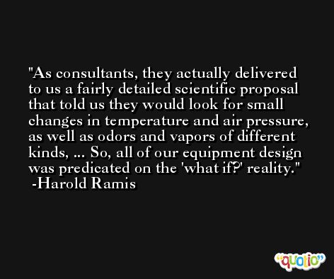 As consultants, they actually delivered to us a fairly detailed scientific proposal that told us they would look for small changes in temperature and air pressure, as well as odors and vapors of different kinds, ... So, all of our equipment design was predicated on the 'what if?' reality. -Harold Ramis