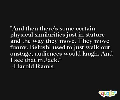 And then there's some certain physical similarities just in stature and the way they move. They move funny. Belushi used to just walk out onstage, audiences would laugh. And I see that in Jack. -Harold Ramis