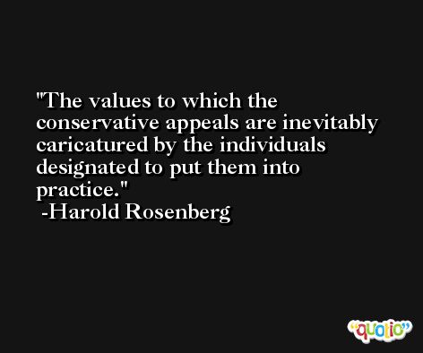 The values to which the conservative appeals are inevitably caricatured by the individuals designated to put them into practice. -Harold Rosenberg