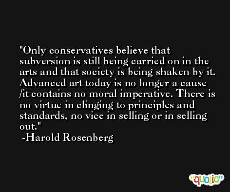 Only conservatives believe that subversion is still being carried on in the arts and that society is being shaken by it. Advanced art today is no longer a cause /it contains no moral imperative. There is no virtue in clinging to principles and standards, no vice in selling or in selling out. -Harold Rosenberg