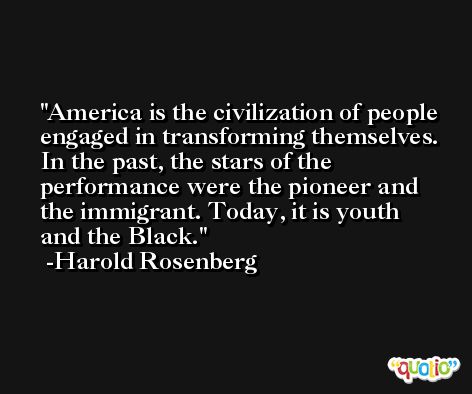America is the civilization of people engaged in transforming themselves. In the past, the stars of the performance were the pioneer and the immigrant. Today, it is youth and the Black. -Harold Rosenberg