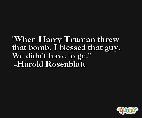 When Harry Truman threw that bomb, I blessed that guy. We didn't have to go. -Harold Rosenblatt