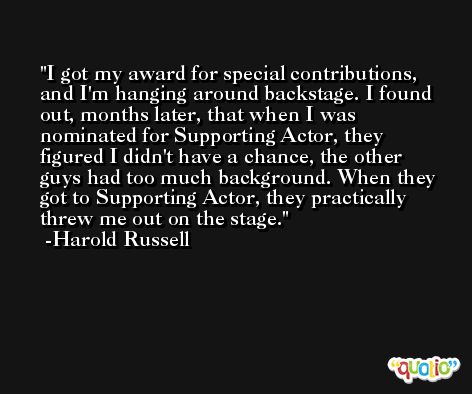 I got my award for special contributions, and I'm hanging around backstage. I found out, months later, that when I was nominated for Supporting Actor, they figured I didn't have a chance, the other guys had too much background. When they got to Supporting Actor, they practically threw me out on the stage. -Harold Russell