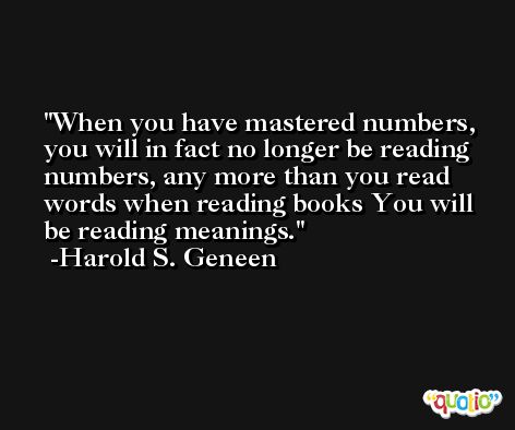 When you have mastered numbers, you will in fact no longer be reading numbers, any more than you read words when reading books You will be reading meanings. -Harold S. Geneen