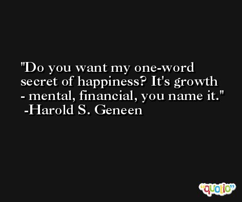 Do you want my one-word secret of happiness? It's growth - mental, financial, you name it. -Harold S. Geneen
