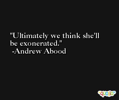 Ultimately we think she'll be exonerated. -Andrew Abood