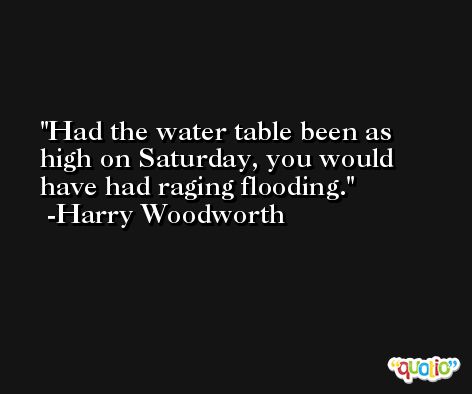 Had the water table been as high on Saturday, you would have had raging flooding. -Harry Woodworth