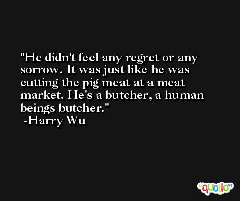 He didn't feel any regret or any sorrow. It was just like he was cutting the pig meat at a meat market. He's a butcher, a human beings butcher. -Harry Wu