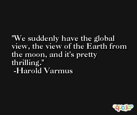 We suddenly have the global view, the view of the Earth from the moon, and it's pretty thrilling. -Harold Varmus