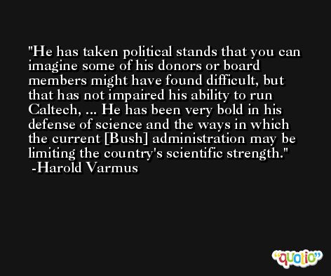He has taken political stands that you can imagine some of his donors or board members might have found difficult, but that has not impaired his ability to run Caltech, ... He has been very bold in his defense of science and the ways in which the current [Bush] administration may be limiting the country's scientific strength. -Harold Varmus