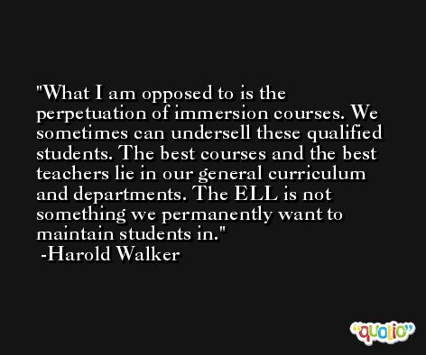 What I am opposed to is the perpetuation of immersion courses. We sometimes can undersell these qualified students. The best courses and the best teachers lie in our general curriculum and departments. The ELL is not something we permanently want to maintain students in. -Harold Walker