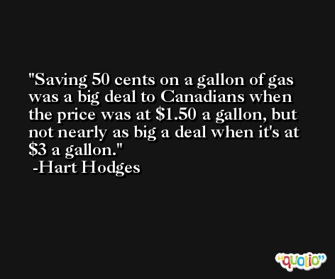 Saving 50 cents on a gallon of gas was a big deal to Canadians when the price was at $1.50 a gallon, but not nearly as big a deal when it's at $3 a gallon. -Hart Hodges