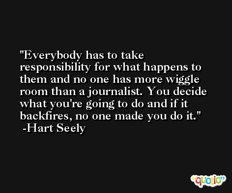 Everybody has to take responsibility for what happens to them and no one has more wiggle room than a journalist. You decide what you're going to do and if it backfires, no one made you do it. -Hart Seely
