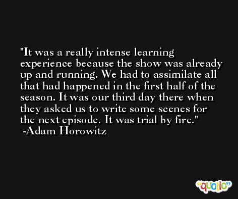 It was a really intense learning experience because the show was already up and running. We had to assimilate all that had happened in the first half of the season. It was our third day there when they asked us to write some scenes for the next episode. It was trial by fire. -Adam Horowitz