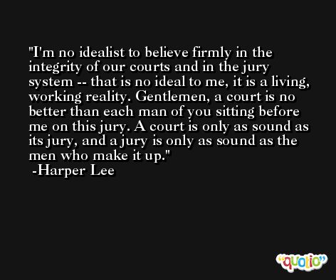 I'm no idealist to believe firmly in the integrity of our courts and in the jury system -- that is no ideal to me, it is a living, working reality. Gentlemen, a court is no better than each man of you sitting before me on this jury. A court is only as sound as its jury, and a jury is only as sound as the men who make it up. -Harper Lee
