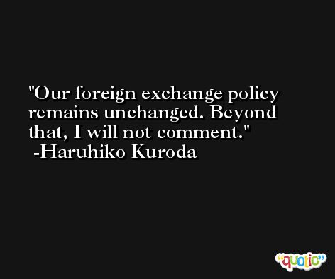 Our foreign exchange policy remains unchanged. Beyond that, I will not comment. -Haruhiko Kuroda