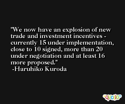 We now have an explosion of new trade and investment incentives - currently 15 under implementation, close to 10 signed, more than 20 under negotiation and at least 16 more proposed. -Haruhiko Kuroda