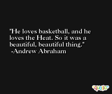 He loves basketball, and he loves the Heat. So it was a beautiful, beautiful thing. -Andrew Abraham