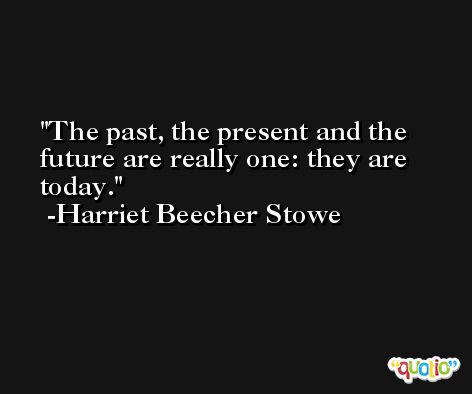 The past, the present and the future are really one: they are today. -Harriet Beecher Stowe