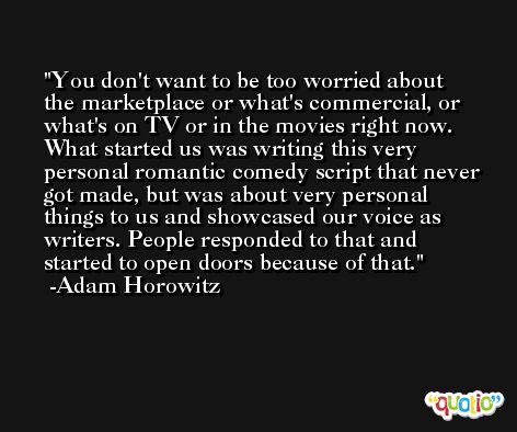 You don't want to be too worried about the marketplace or what's commercial, or what's on TV or in the movies right now. What started us was writing this very personal romantic comedy script that never got made, but was about very personal things to us and showcased our voice as writers. People responded to that and started to open doors because of that. -Adam Horowitz