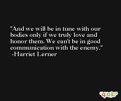 And we will be in tune with our bodies only if we truly love and honor them. We can't be in good communication with the enemy. -Harriet Lerner