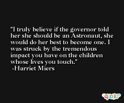 I truly believe if the governor told her she should be an Astronaut, she would do her best to become one. I was struck by the tremendous impact you have on the children whose lives you touch. -Harriet Miers