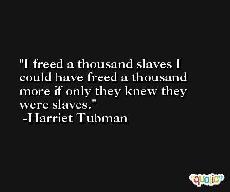 I freed a thousand slaves I could have freed a thousand more if only they knew they were slaves. -Harriet Tubman
