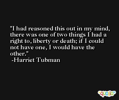 I had reasoned this out in my mind, there was one of two things I had a right to, liberty or death; if I could not have one, I would have the other. -Harriet Tubman