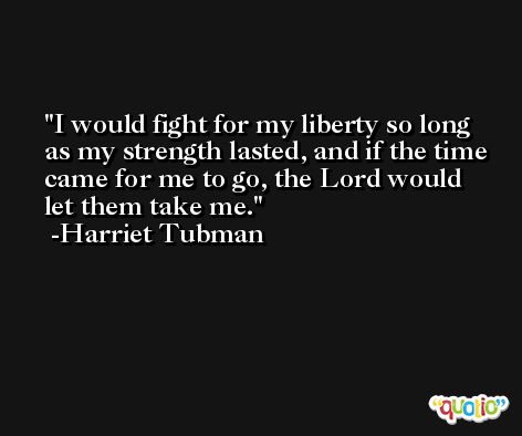I would fight for my liberty so long as my strength lasted, and if the time came for me to go, the Lord would let them take me. -Harriet Tubman