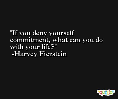 If you deny yourself commitment, what can you do with your life? -Harvey Fierstein
