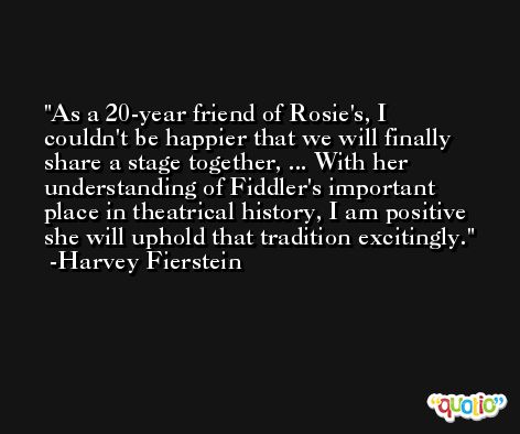 As a 20-year friend of Rosie's, I couldn't be happier that we will finally share a stage together, ... With her understanding of Fiddler's important place in theatrical history, I am positive she will uphold that tradition excitingly. -Harvey Fierstein
