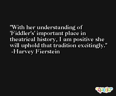 With her understanding of 'Fiddler's' important place in theatrical history, I am positive she will uphold that tradition excitingly. -Harvey Fierstein