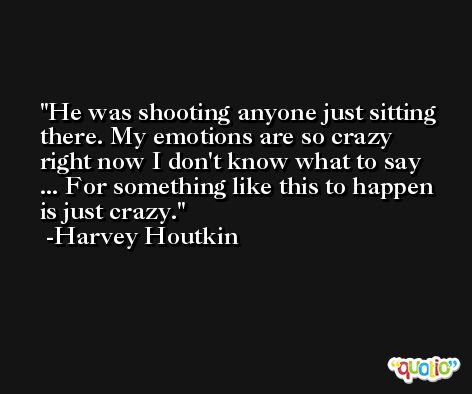 He was shooting anyone just sitting there. My emotions are so crazy right now I don't know what to say ... For something like this to happen is just crazy. -Harvey Houtkin
