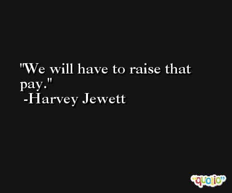 We will have to raise that pay. -Harvey Jewett