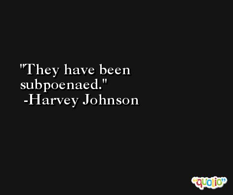 They have been subpoenaed. -Harvey Johnson