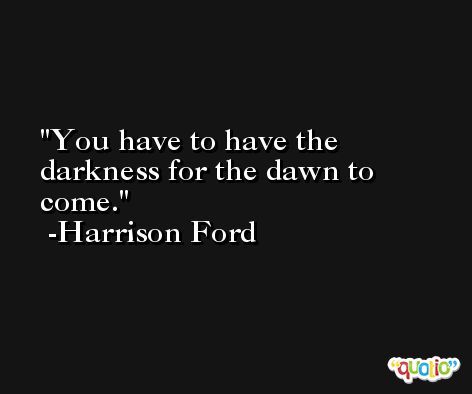 You have to have the darkness for the dawn to come. -Harrison Ford