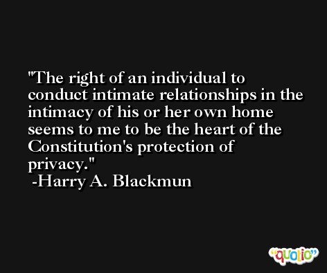 The right of an individual to conduct intimate relationships in the intimacy of his or her own home seems to me to be the heart of the Constitution's protection of privacy. -Harry A. Blackmun