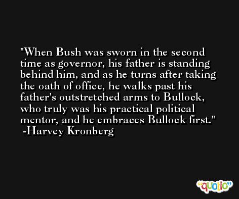 When Bush was sworn in the second time as governor, his father is standing behind him, and as he turns after taking the oath of office, he walks past his father's outstretched arms to Bullock, who truly was his practical political mentor, and he embraces Bullock first. -Harvey Kronberg