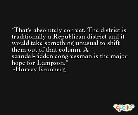 That's absolutely correct. The district is traditionally a Republican district and it would take something unusual to shift them out of that column. A scandal-ridden congressman is the major hope for Lampson. -Harvey Kronberg