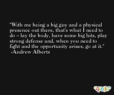 With me being a big guy and a physical presence out there, that's what I need to do – lay the body, have some big hits, play strong defense and, when you need to fight and the opportunity arises, go at it. -Andrew Alberts