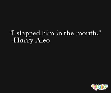 I slapped him in the mouth. -Harry Aleo