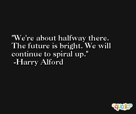 We're about halfway there. The future is bright. We will continue to spiral up. -Harry Alford