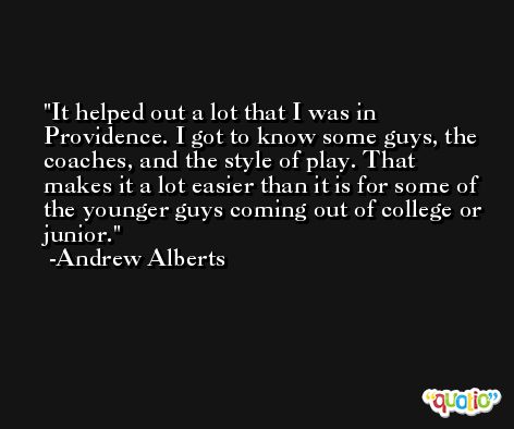 It helped out a lot that I was in Providence. I got to know some guys, the coaches, and the style of play. That makes it a lot easier than it is for some of the younger guys coming out of college or junior. -Andrew Alberts