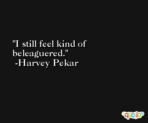 I still feel kind of beleaguered. -Harvey Pekar