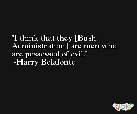 I think that they [Bush Administration] are men who are possessed of evil. -Harry Belafonte