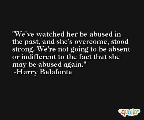 We've watched her be abused in the past, and she's overcome, stood strong. We're not going to be absent or indifferent to the fact that she may be abused again. -Harry Belafonte