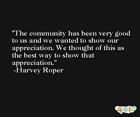 The community has been very good to us and we wanted to show our appreciation. We thought of this as the best way to show that appreciation. -Harvey Roper